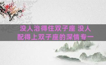 没人治得住双子座 没人配得上双子座的深情专一